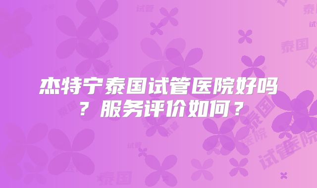 杰特宁泰国试管医院好吗？服务评价如何？
