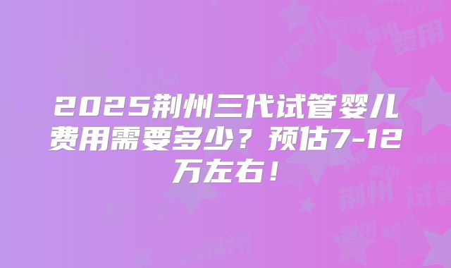 2025荆州三代试管婴儿费用需要多少？预估7-12万左右！