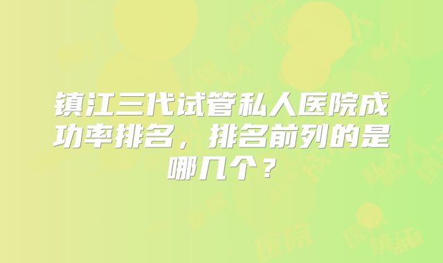 镇江三代试管私人医院成功率排名，排名前列的是哪几个？