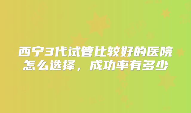 西宁3代试管比较好的医院怎么选择，成功率有多少