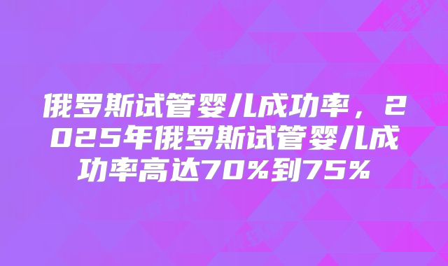 俄罗斯试管婴儿成功率，2025年俄罗斯试管婴儿成功率高达70%到75%