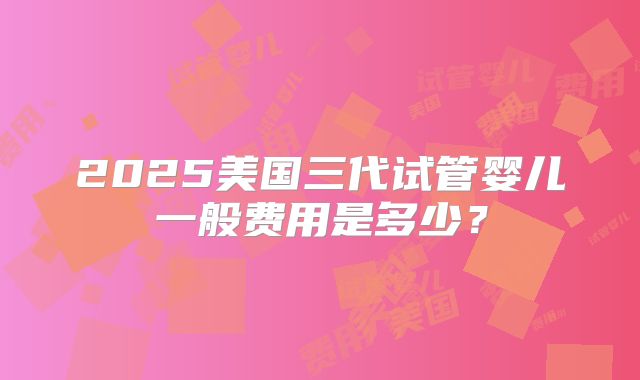 2025美国三代试管婴儿一般费用是多少？