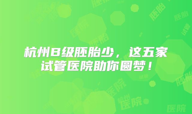 杭州B级胚胎少，这五家试管医院助你圆梦！