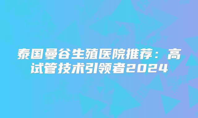 泰国曼谷生殖医院推荐：高试管技术引领者2024