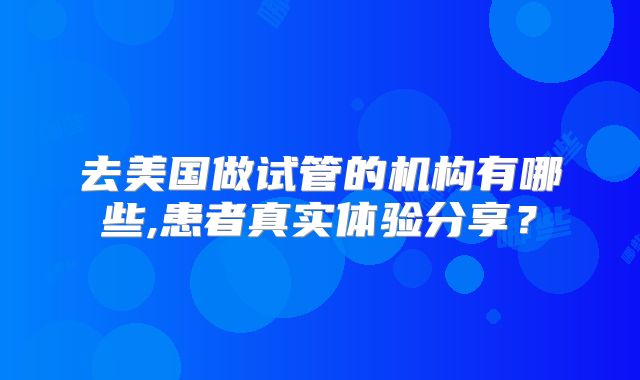 去美国做试管的机构有哪些,患者真实体验分享？