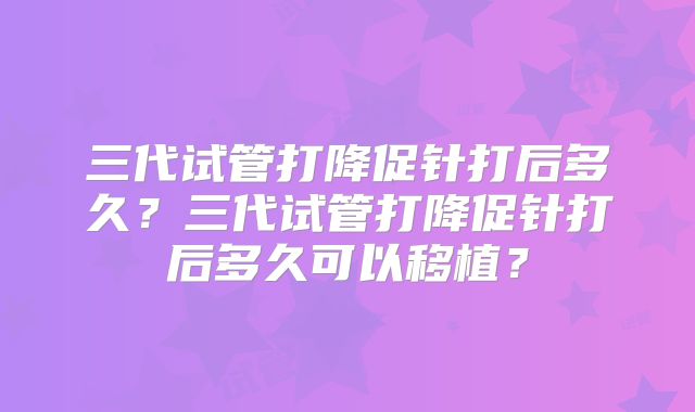三代试管打降促针打后多久？三代试管打降促针打后多久可以移植？