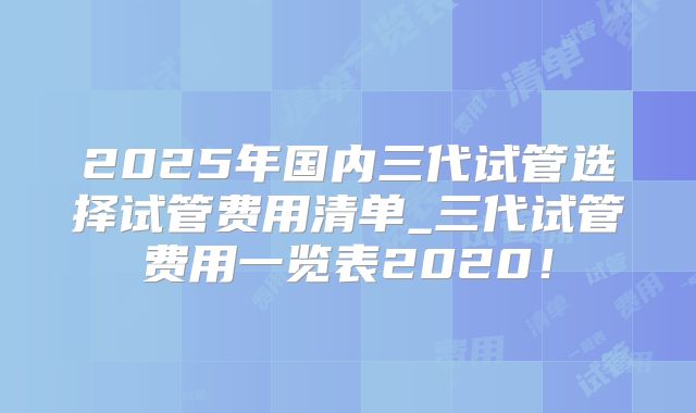 2025年国内三代试管选择试管费用清单_三代试管费用一览表2020！