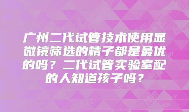 广州二代试管技术使用显微镜筛选的精子都是最优的吗？二代试管实验室配的人知道孩子吗？