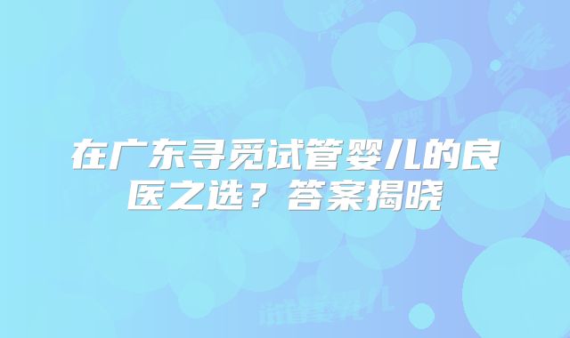 在广东寻觅试管婴儿的良医之选？答案揭晓
