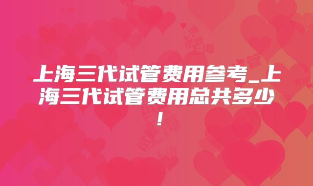 上海三代试管费用参考_上海三代试管费用总共多少！