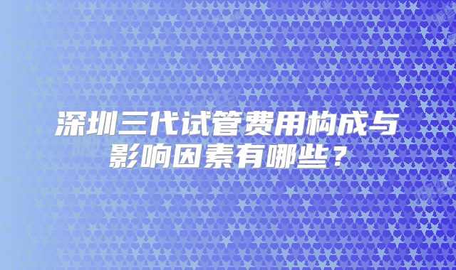 深圳三代试管费用构成与影响因素有哪些？