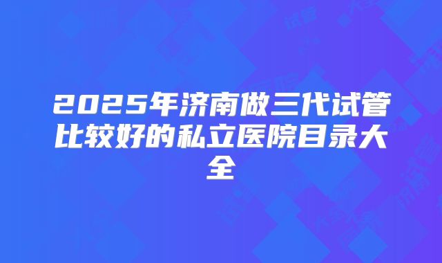 2025年济南做三代试管比较好的私立医院目录大全