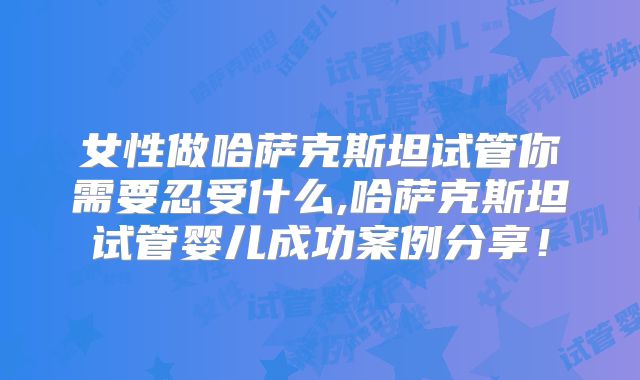 女性做哈萨克斯坦试管你需要忍受什么,哈萨克斯坦试管婴儿成功案例分享！
