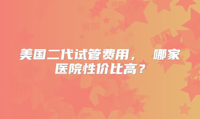 美国二代试管费用， 哪家医院性价比高？