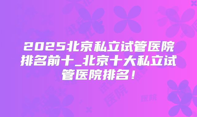 2025北京私立试管医院排名前十_北京十大私立试管医院排名！