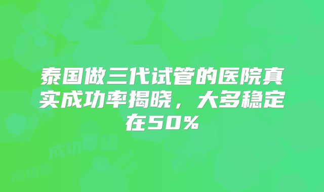 泰国做三代试管的医院真实成功率揭晓,大多稳定在50%