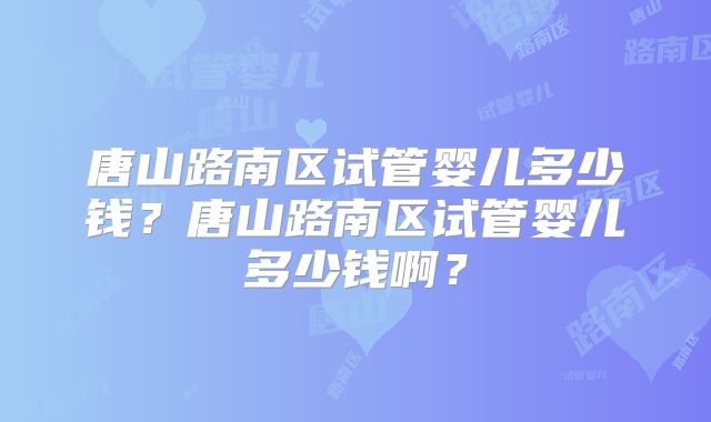 唐山路南区试管婴儿多少钱？唐山路南区试管婴儿多少钱啊？