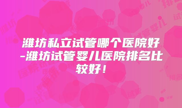 潍坊私立试管哪个医院好-潍坊试管婴儿医院排名比较好！