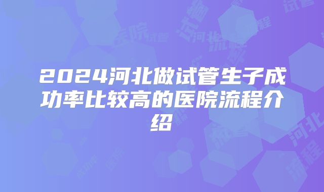 2024河北做试管生子成功率比较高的医院流程介绍