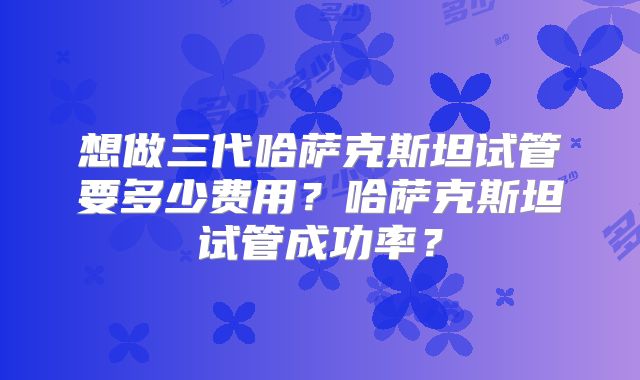 想做三代哈萨克斯坦试管要多少费用？哈萨克斯坦试管成功率？