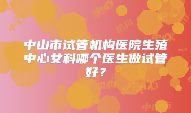 中山市试管机构医院生殖中心女科哪个医生做试管好？
