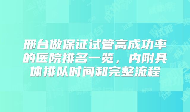邢台做保证试管高成功率的医院排名一览，内附具体排队时间和完整流程