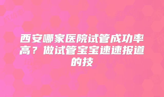 西安哪家医院试管成功率高？做试管宝宝速速报道的技