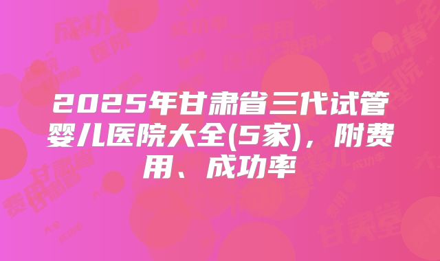 2025年甘肃省三代试管婴儿医院大全(5家)，附费用、成功率
