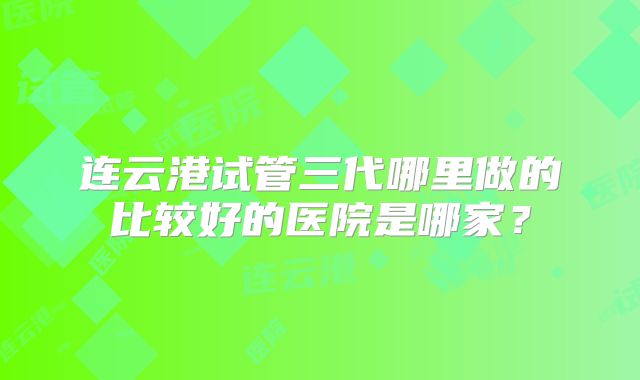 连云港试管三代哪里做的比较好的医院是哪家？