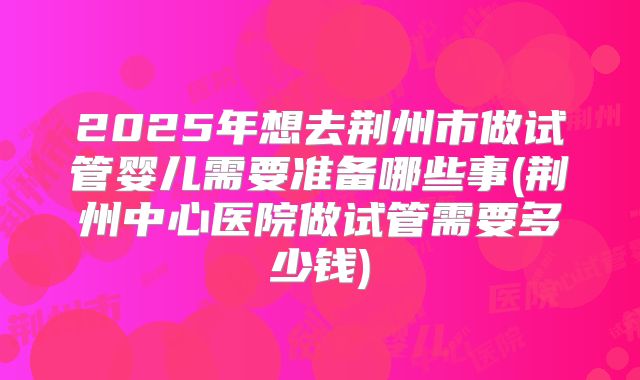 2025年想去荆州市做试管婴儿需要准备哪些事(荆州中心医院做试管需要多少钱)