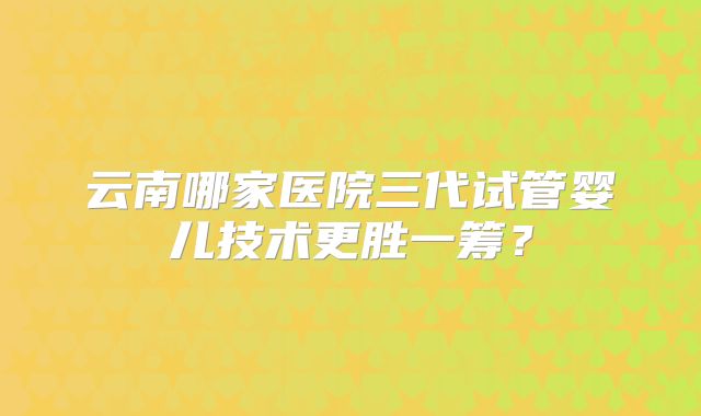 云南哪家医院三代试管婴儿技术更胜一筹？