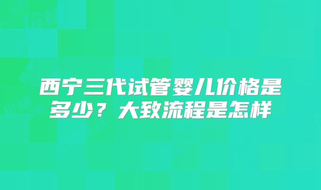 西宁三代试管婴儿价格是多少？大致流程是怎样