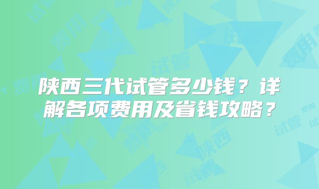 陕西三代试管多少钱？详解各项费用及省钱攻略？