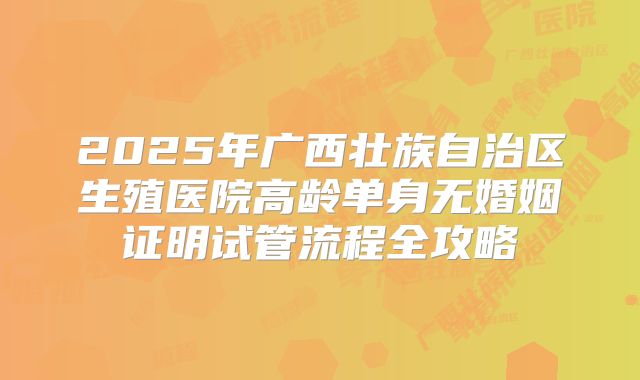 2025年广西壮族自治区生殖医院高龄单身无婚姻证明试管流程全攻略