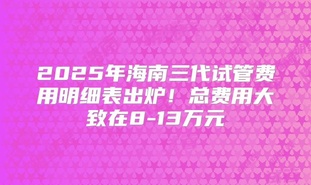 2025年海南三代试管费用明细表出炉！总费用大致在8-13万元