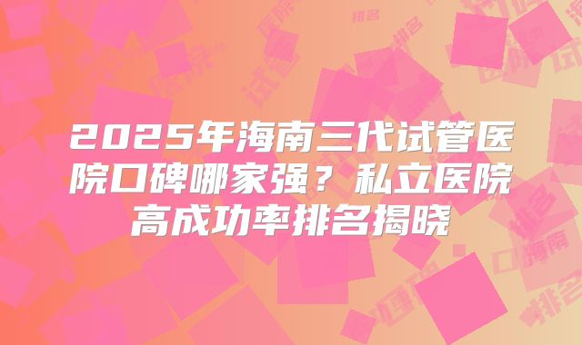 2025年海南三代试管医院口碑哪家强？私立医院高成功率排名揭晓