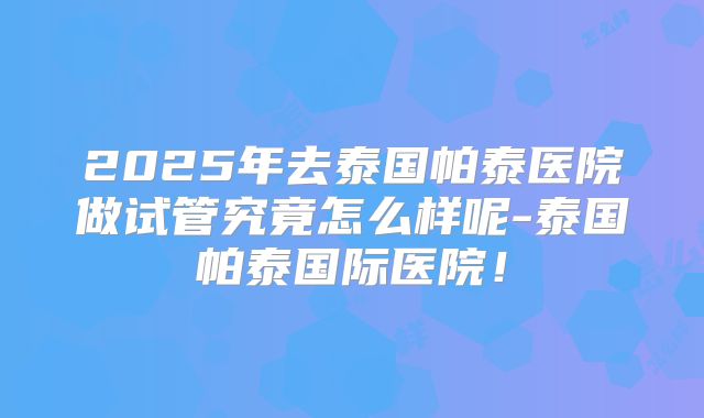 2025年去泰国帕泰医院做试管究竟怎么样呢-泰国帕泰国际医院！