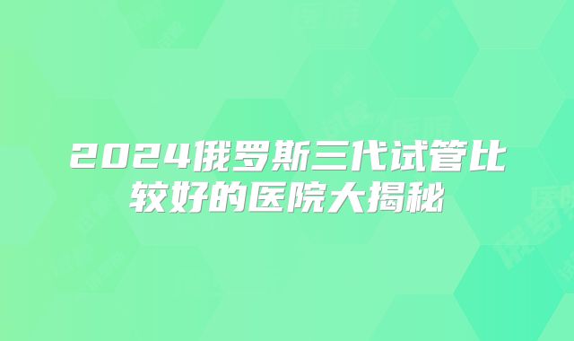 2024俄罗斯三代试管比较好的医院大揭秘