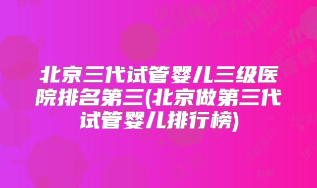 北京三代试管婴儿三级医院排名第三(北京做第三代试管婴儿排行榜)