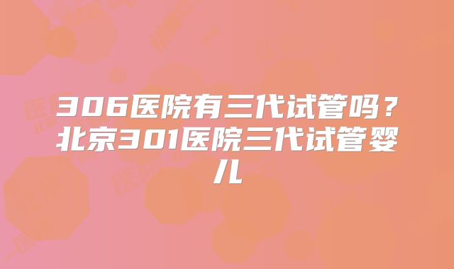 306医院有三代试管吗？北京301医院三代试管婴儿
