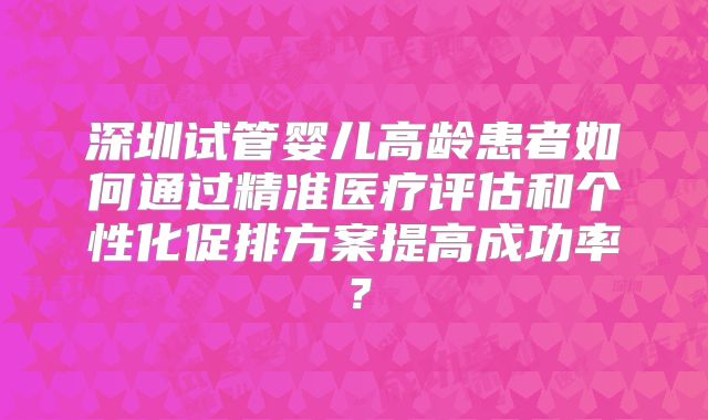 深圳试管婴儿高龄患者如何通过精准医疗评估和个性化促排方案提高成功率？