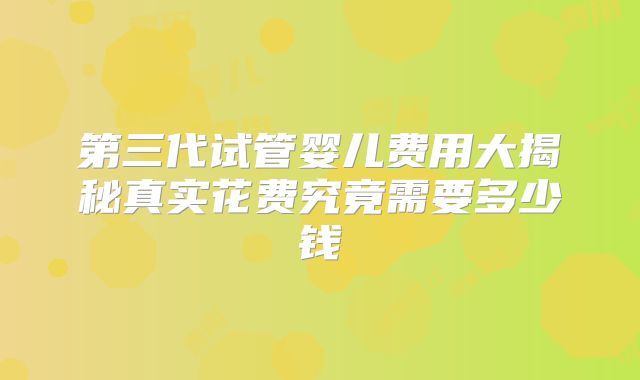 第三代试管婴儿费用大揭秘真实花费究竟需要多少钱