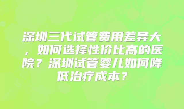 深圳三代试管费用差异大，如何选择性价比高的医院？深圳试管婴儿如何降低治疗成本？