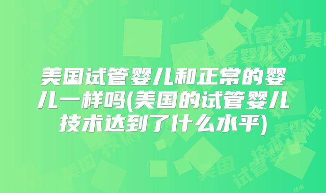 美国试管婴儿和正常的婴儿一样吗(美国的试管婴儿技术达到了什么水平)
