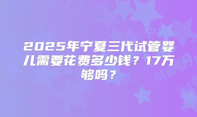 2025年宁夏三代试管婴儿需要花费多少钱？17万够吗？