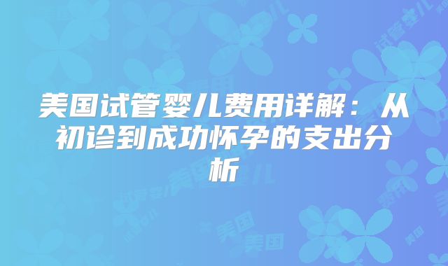美国试管婴儿费用详解：从初诊到成功怀孕的支出分析