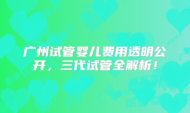 广州试管婴儿费用透明公开，三代试管全解析！
