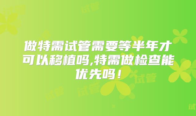 做特需试管需要等半年才可以移植吗,特需做检查能优先吗！
