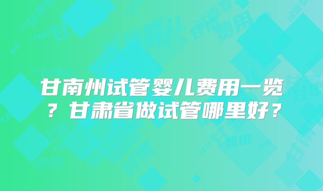 甘南州试管婴儿费用一览？甘肃省做试管哪里好？