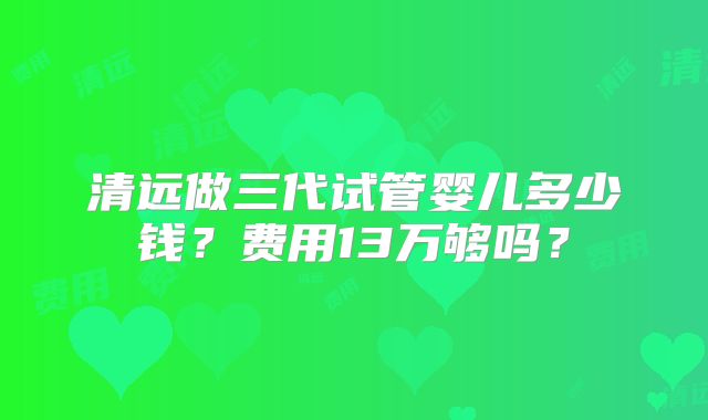 清远做三代试管婴儿多少钱？费用13万够吗？